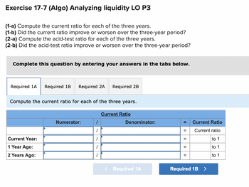 Exercise 17-7 (Algo) Analyzing liquidity LO P3
(1-a) Compute the current ratio for each of the three years.
(1-b) Did the current ratio improve or worsen over the three-year period?
(2-a) Compute the acid-test ratio for each of the three years.
(2-b) Did the acid-test ratio improve or worsen over the three-year period?
Complete this question by entering your answers in the tabs below.
Required 1A Required 1B Required 2A Required 2B
Compute the current ratio for each of the three years.
Current Year:
1 Year Ago:
2 Years Ago:
Numerator:
1
1
1
1
1
Current Ratio
Denominator:
< Required 1A
=
II
=
II
Current Ratio
Current ratio
to 1
to 1
to 1
Required 1B >