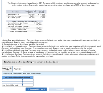 The following information is available for ADT Company, which produces special-order security products and uses a job
order costing system. Overhead is applied using a predetermined overhead rate of 55% of direct labor cost.
Inventories
Raw materials
Work in process
Finished goods
Cost incurred for the period
Raw materials purchases
Factory payroll
Factory overhead (actual)
Indirect materials used
Indirect labor used
Other overhead costs
Beginning of
period
$ 41,000
9,800
54,000
Required 1 3 4
and 5
End of
Period
$ 37,000
19,700
35,000
1. In the Raw Materials Inventory T-account, insert amounts for beginning and ending balances along with purchases and indirect
materials used. Solve for direct materials used in the period.
2. Compute the cost of direct labor used for the period.
3. In the Work in Process Inventory T-account, insert amounts for beginning and ending balances along with direct materials used
(from part 1), direct labor used (from part 2), and applied overhead. Solve for cost of goods manufactured in the period.
Required 2
$ 197,000
100,000
4. In the Finished Goods Inventory T-account, insert amounts for beginning and ending balances along with cost of goods
manufactured (from part 3). Solve for cost of goods sold in the period (do not consider any under- or overapplied overhead).
5. In the Factory Overhead T-account, insert amounts for indirect materials used, indirect labor used, other overhead costs, and
applied overhead. Solve for underapplied or overapplied overhead.
10,000
23,000
109,000
Complete this question by entering your answers in the tabs below.
Cost of direct labor used
Compute the cost of direct labor used for the period.
The cost of direct labor for the period
< Required 1 3 4 and 5
Required 2 >