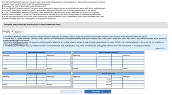 1. In the Raw Materials Inventory T-account, insert amounts for beginning and ending balances along with purchases and indirect
materials used. Solve for direct materials used in the period.
2. Compute the cost of direct labor used for the period.
3. In the Work in Process Inventory T-account, insert amounts for beginning and ending balances along with direct materials used
(from part 1), direct labor used (from part 2), and applied overhead. Solve for cost of goods manufactured in the period.
4. In the Finished Goods Inventory T-account, insert amounts for beginning and ending balances along with cost of goods
manufactured (from part 3). Solve for cost of goods sold in the period (do not consider any under- or overapplied overhead).
5. In the Factory Overhead T-account, insert amounts for indirect materials used, indirect labor used, other overhead costs, and
applied overhead. Solve for underapplied or overapplied overhead.
Complete this question by entering your answers in the tabs below.
Required 1 3 4
and 5
1. In the Raw Materials Inventory T-account, insert amounts for beginning and ending balances along with purchases and indirect materials used. Solve for direct materials used in the period.
3. In the Work in Process Inventory T-account, insert amounts for beginning and ending balances along with direct materials used (from part 1), direct labor used (from part 2), and applied overhead. Solve for cost of
goods manufactured in the period.
4. In the Finished Goods Inventory T-account, insert amounts for beginning and ending balances along with cost of goods manufactured (from part 3). Solve for cost of goods sold in the period (do not consider any
under- or overapplied overhead).
5. In the Factory Overhead T-account, insert amounts for indirect materials used, indirect labor used, other overhead costs, and applied overhead. Solve for underapplied or overapplied overhead.
Beginning
Ending
Required 2
Beginning
Ending
Raw Materials Inventory
Finished Goods Inventory
Beginning
Ending
Beginning
Ending
Beginning
Ending
Beginning
< Required 1 3 4 and 5
Work in Process Inventory
Factory Overhead
Required 2 >
10,000
23,000
109,000
Beginning
Ending
Beginning
Show less A