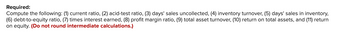 Required:
Compute the following: (1) current ratio, (2) acid-test ratio, (3) days' sales uncollected, (4) inventory turnover, (5) days' sales in inventory,
(6) debt-to-equity ratio, (7) times interest earned, (8) profit margin ratio, (9) total asset turnover, (10) return on total assets, and (11) return
on equity. (Do not round intermediate calculations.)