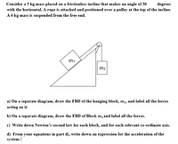 Consider a 5 kg mass placed on a frictionless incline that makes an angle of 30
with the horizontal. A rope is attached and positioned over a pulley at the top of the incline.
A 6 kg mass is suspended from the free end.
degrees
m1
m2
a) On a separate diagram, draw the FBD of the hanging block, m2, and label all the forces
acting on it.
b) On a separate diagram, draw the FBD of Block m, and label all the forces.
c) Write down Newton's second law for each block, and for each relevant co-ordinate axis.
d) From your equations in part d), write down an expression for the acceleration of the
system.
