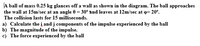 A ball of mass 0.25 kg glances off a wall as shown in the diagram. The ball approaches
the wall at 15m/sec at an angle 0 = 30° and leaves at 12m/sec at o= 20°.
The collision lasts for 15 milliseconds.
a) Calculate the į and j components of the impulse experienced by the ball
b) The magnitude of the impulse.
c) The force experienced by the ball
