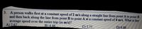 3. A person walks first at a constant speed of 2 m/s along a straight line from point A to point B
and then back along the line from point B to point A at a constant speed of 4 m/s. What is her
average speed over the entire trip (in m/s)?
A)2.67
B) 4.46
C) 3.75
D) 6.86
