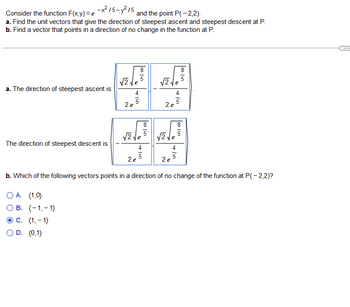 Consider the function \( F(x,y) = e^{-x^2/5 - y^2/5} \) and the point \( P(-2,2) \).

a. Find the unit vectors that give the direction of steepest ascent and steepest descent at P.

b. Find a vector that points in a direction of no change in the function at P.

---

a. The direction of steepest ascent is:

\[
\left( \frac{\sqrt{2}\sqrt{\frac{8}{5}}}{2e^{\frac{4}{5}}}, \frac{\sqrt{2}\sqrt{\frac{8}{5}}}{2e^{\frac{4}{5}}} \right).
\]

The direction of steepest descent is:

\[
\left( -\frac{\sqrt{2}\sqrt{\frac{8}{5}}}{2e^{\frac{4}{5}}}, -\frac{\sqrt{2}\sqrt{\frac{8}{5}}}{2e^{\frac{4}{5}}} \right).
\]

b. Which of the following vectors points in a direction of no change of the function at \( P(-2,2) \)?

- A. \( (1,0) \)
- B. \( (-1,-1) \)
- C. \( \boxed{(1,-1)} \)
- D. \( (0,1) \)