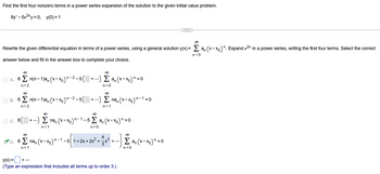 Find the first four nonzero terms in a power series expansion of the solution to the given initial value problem.
6y' - 5e²xy=0; y(0) = 1
00
Rewrite the given differential equation in terms of a power series, using a general solution y(x) = Σan (x-xo)". Expand e²x in a power series, writing the first four terms. Select the correct
answer below and fill in the answer box to complete your choice.
n=0
∞0
○ A. 6 Σ n(n-1)a, (x-xo)n-²-5(
n=2
00
00
B. 6 Σ n(n-1)an (x-x₁)n-²-5( + ...) Σ na, (x−×。)'
n=2
n=1
00
+ ...) Σ ªn (x-x₁) = 0
n=0
∞
00
○ c. 6(+) Σ na, (x-xo)n-1-5 Σan (x-xo) n = 0
n=1
n=0
∞0
+
+ ...
4
D. 6
6 Σnan (x-x₁)n-1 -5 1+2x+ 2x² + - 3 + ³ + ...).
n=1
y(x) =
(Type an expression that includes all terms up to order 3.)
¹ = 0
∞
Σan (x-xo) n = 0
n=0