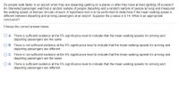 Do people walk faster in an airport when they are departing (getting on a plane) or after they have arrived (getting off a plane)?
An interested passenger watched a random sample of people departing and a random sample of people arriving and measured
the walking speed (in feet per minute) of each. A hypothesis test is to be performed to determine if the mean walking speed is
different between departing and arriving passengers at an airport. Suppose the p-value is 0.14. What is an appropriate
conclusion?
Choose the correct answer below.
O A. There is sufficient evidence at the 5% significance level to indicate that the mean walking speeds for arriving and
departing passengers are the same.
B. There is not sufficient evidence at the 5% significance level to indicate that the mean walking speeds for arriving and
departing passengers are different.
C. There is not sufficient evidence at the 5% significance level to indicate that the mean walking speeds for arriving and
departing passengers are the same.
O D. There is sufficient evidence at the 5% significance level to indicate that the mean walking speeds for arriving and
departing passengers are different.
