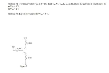 Problem #2 For the circuit in Fig. 2, B = 50. Find VB, VC, VE, IB, IC, and IE (label the currents in your figure) if:
a) VBB = 0 V
b) VBB = 2 V
Problem #3: Repeat problem #2 for VBB = 4 V.
VBB
L
20 ΚΩ
5 V
WWW
Figure 2
2.5 ΚΩ
2 ΚΩ