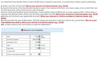 An Investment fund has $2 million in cash and $8 million Invested in securities. It currently has 2 million shares outstanding.
a. What is the NAV of this fund? (Round your answer to 2 decimal places. (e.g., 32.16))
b. Assume that some of the shareholders decide to cash in their shares of the fund. How many shares, at its current NAV, can
the fund take back without resorting to a sale of assets?
c-1. As a result of anticipated heavy withdrawals, it sells 24,000 shares of IBM stock currently valued at $35. Unfortunately, It
receives only $32 per share. What is the net asset value after the sale? (Round your answer to 2 decimal places. (e.g., 32.16)
c-2. What are the fund's cash assets after the sale? (Enter your answers in millions rounded to 2 decimal places. (e.g.,
32.16))
d-1. Assume after the sale of IBM shares, 200,000 shares are sold back to the fund. What is the current NAV? (Do not round
Intermediate calculations. Round your answer to 2 decimal places. (e.g., 32.16))
d-2. Is there a need to sell more stocks to meet this redemption?
Answer is not complete.
a.
NAV
S
5.00
per
share
66-62
b.
Number of shares
400,000
C-
Net asset value
S
4.96
1.
C-
Cash
S
2.77
million
2.
Securities
$
7.16
million
PLAN
d-
Current NAV
1.
d-
2.
Should more stocks be sold?
No