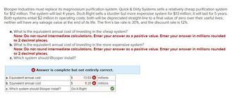 Blooper Industries must replace its magnoosium purification system. Quick & Dirty Systems sells a relatively cheap purification system
for $12 million. The system will last 4 years. Do-It-Right sells a sturdier but more expensive system for $13 million; it will last for 5 years.
Both systems entail $2 million in operating costs; both will be depreciated straight-line to a final value of zero over their useful lives;
neither will have any salvage value at the end of its life. The firm's tax rate is 30%, and the discount rate is 12%.
a. What is the equivalent annual cost of investing in the cheap system?
Note: Do not round intermediate calculations. Enter your answer as a positive value. Enter your answer in millions rounded
to 2 decimal places.
b. What is the equivalent annual cost of investing in the more expensive system?
Note: Do not round intermediate calculations. Enter your answer as a positive value. Enter your answer in millions rounded
to 2 decimal places.
c. Which system should Blooper install?
Answer is complete but not entirely correct.
a. Equivalent annual cost
$
13.63 millions
b. Equivalent annual cost
$
8.20 millions
c. Which system should Blooper install?
Do-It-Right