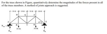 For the truss shown in Figure, quantitatively determine the magnitudes of the forces present in all
of the truss members. A method of joints approach is suggested.
10 ft 10 ft 10 ft
H
G
10 ft
F
RA
RA
B|
50 lb
0
45%
E
D
50 lb
RE