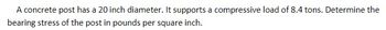 A concrete post has a 20 inch diameter. It supports a compressive load of 8.4 tons. Determine the
bearing stress of the post in pounds per square inch.