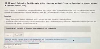 E5-20 (Algo) Estimating Cost Behavior Using High-Low Method, Preparing Contribution Margin Income
Statement [LO 5-3, 5-5]
Anita Kaur runs a courier service in downtown Seattle. She charges clients $0.56 per mile driven. Anita has determined that if she
drives 2,150 miles in a month, her total operating cost is $575. If she drives 3,250 miles in a month, her total operating cost is $751.
Required:
1. Using the high-low method, determine Anita's variable and fixed operating cost components.
2. Complete the contribution margin income statement for Anita's service assuming she drove 1,300 miles last month. (Assume this
falls within the relevant range of operations).
Complete this question by entering your answers in the tabs below.
Required 1 Required 2
Using the high-low method, determine Anita's variable and fixed operating cost components.
Note: Round your cost per mile answer to 2 decimal places.
Variable Cost per Mile Driven
Fixed Cost