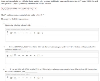 Citric acid/citrate buffer is a pH buffer that is used for baby locations. A pH buffer is prepared by dissolving 17.77 grams C6H5O7Na2 and
19.67 grams of C6H4O7Na3 in enough water to make 250.0 mL solution.
C6H40 (aq) + H30¹ (1)
C6H₂O² (aq) + H₂O(1)
The 3rd acid dissociation constant of citric acid is 4.012×10-7.
Please answer the following questions.
A.
B.
What is the pH of the solution? pH =
Please provider your answer below.
0²
If you add 5.000 mL, 0.5363 M of HC1 to 250.0 mL above solution you prepared, what will be the final pH? Assume that the
volume is additive. pH =
Please provider your answer below.
00
→
→ $ □
C.
If you add 5.000 mL, 0.5363 M of Ba(OH)₂ to 250.0 mL above solution you prepared, what will be the final pH? Assume that
the volume is additive. pH =
Please provider your answer below.
→
→ $
$