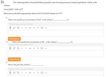 21.
solution.
Ka for HC1O = 3.018x10-8,
Please answer the following questions about a 0.1672 M NaClO solution at 25 °C?
A.
B.
C.
The whitening ability of household bleach generally comes from the presence of sodium hypochlorite, NaCIO, in the
What is the equilibrium concentration of H3O+ in the solution?
Please provider your answer below.
0²
Check answer
OC
→
→
Check answer
What is the equilibrium concentration of OH in the solution?
Please provider your answer below.
What is the pH of the solution?
Please provider your answer below.
$
$
M
M