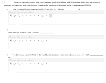 10.
The active ingredient in many toilet bowl cleaners is simply hydrochloric acid. Hydrochloric acid is particularly good at
removing rust stains and hard water deposits. One particular brand uses hydrochloric acid at a concentration of 5.800 M.
A.
B.
What is the equilibrium concentration of H₂O* of a pH = 5.172 solution?
Please provider your answer below.
What is the pH of the 5.80 M HCl solution?
Please provider your answer below.
☐☐
S
+
00
S
C. To what volume would 35.00 mL of this brand have to be diluted for the final solution to have a pH = 1.20?
mL
Please provider your answer below.
M
$