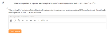 15.
A.
The active ingredient in aspirin is acetylsalicylic acid (C₂H8O4), a monoprotic acid with Ka = 3.312×10-4 at 25 °C.
What is the pH of a solution obtained by dissolving two extra-strength aspirin tablets, containing 509.8 mg of acetylsalicylic acid each,
in enough water to form 25.00 mL of solution?
Please provider your answer below.
Check answer
$
П