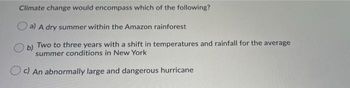 Climate change would encompass which of the following?
a) A dry summer within the Amazon rainforest
b)
Two to three years with a shift in temperatures and rainfall for the average
summer conditions in New York
c) An abnormally large and dangerous hurricane