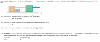 Assume the three blocks (m₁ = 1.0 kg, m₂ = 2.0 kg,
and
block.
my
m2
m3
m3
= 3.5 kg) portrayed in the figure below move on a frictionless surface and a force F = 36 N acts as shown on the 3.5 kg
(a) Determine the acceleration given this system (in m/s² to the right).
m/s² (to the right)
tension
(b) Determine the tension in the cord connecting the 3.5 kg and the 1.0 kg blocks (in N).
N
(c) Determine the force exerted by the 1.0 kg block on the 2.0 kg block (in N).
N
(d) What If? How would your answers to parts (a) and (b) of this problem change if the 2.0 kg block was now stacked on top of the 1.0 kg block? Assume that the 2.0 kg block sticks
to and does not slide on the 1.0 kg block when the system is accelerated. (Enter the acceleration in m/s² to the right and the tension in N.)
acceleration
m/s² (to the right)
N