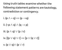 Using truth tables examine whether the
following statement patterns are tautology,
contradiction or contingency.
i. (p A- q) <> (p →q)
ii. (~p A q) A (q → p)
ii. (р Л q) V (р Лг)
iv. [(p V q) V r] <+ [p V (q V r)]
v. (p V q)A (p V r)
