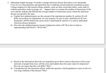 2. (Maximum length one page.) Consider a strange infectious disease that infects cows and people.
Cows live in a fenced pasture and spend their days wandering around aimlessly munching on grass;
College students live like normal college students: some are more social than others, some study in
isolation and others study in groups, etc.... Suppose that we examine the number of interactions of the
cows and the students and find that the average number of interactions across which this infectious
disease can spread is the same.
a) Explain how epidemiologists use the concept of the reproduction number, R, and how R will
differ across these two populations. In your response, be sure to state a definition for R; how
Kucharski's DOTS framework can be used to understand R; and how it is used to understand
infectious disease dynamics.
b) How does the epidemiological concept of dispersion relate to R? How does it relate to
superspreading and Pareto's "80-20 rule?"
c) Based on the information about the cow population given above and our discussion of the social
networks of people from class, will the cows and students have the same values for dispersion?
How do you expect that they will differ? Why?
d) Considering only the interaction effects within this question, which population is more at risk of a
very large outbreak of this disease? Why?