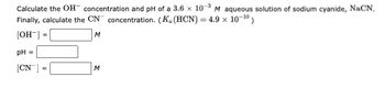 Calculate the OH concentration and pH of a 3.6 x 10-³ M aqueous solution of sodium cyanide, NaCN.
Finally, calculate the CN concentration. (K. (HCN) = 4.9 × 10-10)
[OH-] =
M
pH =
[CN™]
=
M