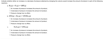 Indicate whether either an increase or a decrease of pressure obtained by changing the volume would increase the amount of product in each of the following
reactions.
a. H₂(g) + F2 (g) → 2HF (g)
O An increase of pressure increases the amount of product.
O A decrease of pressure increases the amount of product.
O Pressure change has no effect.
b. 2NO(g) + Br2 (g) 2NOBr2 (9)
O An increase of pressure increases the amount of product.
O A decrease of pressure increases the amount of product.
O Pressure change has no effect.
N₂O4 (9) 2NO2 (9)
O An increase of pressure increases the amount of product.
O A decrease of pressure increases the amount of product.
O Pressure change has no effect.
C.