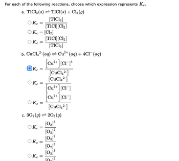 For each of the following reactions, choose which expression represents Ke.
a. TIC13 (8)
TICI(s) + Cl₂ (9)
[TIC13]
[TICI] [C1₂]
O Ke
OKc = [Cl₂]
[TICI] [C1₂]
[TIC13]
2-
b. CuCl₂² (aq) → Cu²+ (aq) + 4Cl¯ (aq)
Ke
OKC
Ke
=
Кс
Oke
Oke
=
O Kc
=
=
=
c. 302 (g) 203 (9)
[0₂]³
[03]²
[03]²
=
=
[Cu²+ ][CI-14
[CuCl2]
[CuCl2-]
=
[Cu²+ ][CI]
[Cu²+ ][CI]
[CuCl2]
[02] ³
[03] ³
10.1²