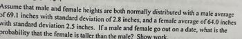 Assume that male and female heights are both normally distributed with a male average
of 69.1 inches with standard deviation of 2.8 inches, and a female average of 64.0 inches
with standard deviation 2.5 inches. If a male and female go out on a date, what is the
probability that the female is taller than the male? Show work.