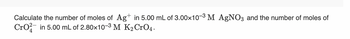 Calculate the number of moles of Ag+ in 5.00 mL of 3.00x10-3 M AgNO3 and the number of moles of
CrO2 in 5.00 mL of 2.80×10-3 M K₂ CrO4.