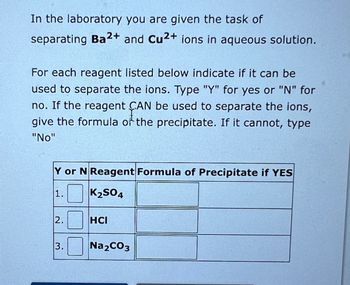 In the laboratory you are given the task of
separating Ba2+ and Cu2+ ions in aqueous solution.
For each reagent listed below indicate if it can be
used to separate the ions. Type "Y" for yes or "N" for
no. If the reagent CAN be used to separate the ions,
give the formula of the precipitate. If it cannot, type
"No"
Y or N Reagent Formula of Precipitate if YES
1. K₂SO4
2.0
3. Na₂CO3
HCI