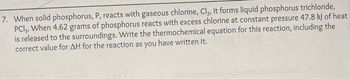 7. When solid phosphorus, P, reacts with gaseous chlorine, Cl₂, it forms liquid phosphorus trichloride,
PCI,. When 4.62 grams of phosphorus reacts with excess chlorine at constant pressure 47.8 kJ of heat
is released to the surroundings. Write the thermochemical equation for this reaction, including the
correct value for AH for the reaction as you have written it.