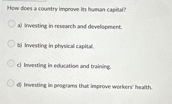 How does a country improve its human capital?
a) Investing in research and development.
b) Investing in physical capital.
c) Investing in education and training.
d) Investing in programs that improve workers' health.