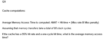 Q9
Cache computations:
Average Memory Access Time is computed: AMAT = Hit time + (Miss rate X Miss penalty)
Assuming that memory transfers take a total of 80 clock cycles.
If the cache has a 95% hit rate and a one-cycle hit time, what is the average memory access
time?