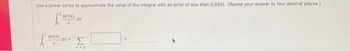 Use a power series to approximate the value of the integral with an error of less than 0.0001. (Round your answer to four decimal places.)
sin(x)
X
sin(x) dx =
dx
Σ
A=0