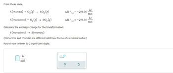 From these data,
S (rhombic) + O₂(g) → SO₂ (g)
S(monoclinic) + O₂(g) → SO₂ (g)
Calculate the enthalpy change for the transformation:
S (monoclinic)
S(rhombic)
(Monoclinic and rhombic are different allotropic forms of elemental sulfur.)
Round your answer to 2 significant digits.
kJ
mol
-
ΔΗ, = -296.06
rxn
x10
ΔΗ° = -296.36
rxn
0
X
G
kJ
mol
kJ
mol