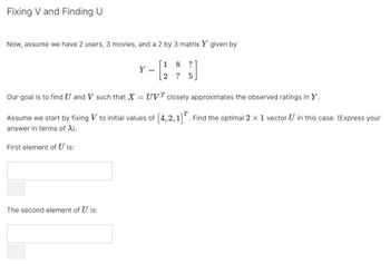 Fixing V and Finding U
Now, assume we have 2 users, 3 movies, and a 2 by 3 matrix Y given by
First element of U is:
Y
The second element of U is:
=
Our goal is to find U and V such that X = UVT closely approximates the observed ratings in Y.
Assume we start by fixing V to initial values of [4, 2, 1]. Find the optimal 2 x 1 vector U in this case. (Express your
answer in terms of X).
1 8 ?
2 ? 5