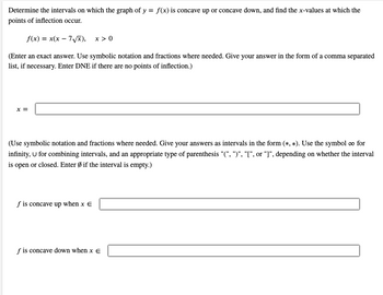 ### Determining Intervals of Concavity and Points of Inflection

To determine the intervals on which the graph of \( y = f(x) \) is concave up or concave down, and to find the \( x \)-values at which the points of inflection occur, we follow the steps below using the function:

\[ f(x) = x(x - 7\sqrt{x}), \quad x > 0 \]

### Points of Inflection

(Enter an exact answer. Use symbolic notation and fractions where needed. Give your answer in the form of a comma-separated list if necessary. Enter DNE if there are no points of inflection.)

\[ x = \]

### Intervals of Concavity

#### Concave Up

\[ f \text{ is concave up when } x \in \]

#### Concave Down

\[ f \text{ is concave down when } x \in \]

### Instructions for Notation

- Use symbolic notation and fractions where needed.
- Give your answers as intervals in the form \( (\ast, \ast) \).
- Use the symbol \( \infty \) for infinity, \( \cup \) for combining intervals, and the appropriate type of parenthesis \( "(", ")", "[", \text{or} "]" \), depending on whether the interval is open or closed.
- Enter \( \emptyset \) if the interval is empty.

By following these steps, students will be able to clearly identify the intervals of concavity and the points of inflection for the given function.