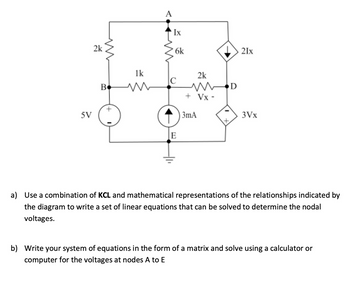 5V
2k
W
A
1k
C
B
т
Ix
6k
2k
WD
+ Vx-
21x
3mA
3Vx
+
E
a) Use a combination of KCL and mathematical representations of the relationships indicated by
the diagram to write a set of linear equations that can be solved to determine the nodal
voltages.
b) Write your system of equations in the form of a matrix and solve using a calculator or
computer for the voltages at nodes A to E