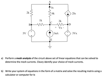 5V
2k
A
Ix
6k
1k
2k
C
B
w
WD
+ Vx-
E
3mA
21x
3Vx
a) Perform a mesh analysis of the circuit above set of linear equations that can be solved to
determine the mesh currents. Cleary identify your choice of mesh currents.
b) Write your system of equations in the form of a matrix and solve the resulting matrix using a
calculator or computer for Ix