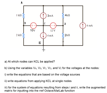 1 ΚΩ
B
(+-
10V
2 ΚΩ
13mA
E
12 V
4 mA
ww
4ΚΩ
D
6 mA
2ΚΩ
a) At which nodes can KCL be applied?
b) Using the variables VA, VB, VC, VD, and VE for the voltages at the nodes:
i) write the equations that are based on the voltage sources
ii) write equations from applying KCL at single nodes
iii) for the system of equations resulting from steps i and ii, write the augmented
matrix for inputting into the rref Octave/MatLab function