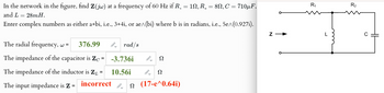 In the network in the figure, find Z(jw) at a frequency of 60 Hz if R. = 10, R = 8, C = 710μF,
and L = 28mH.
Enter complex numbers as either a+bi, i.e., 3+4i, or ae^\(bi) where b is in radians, i.e., 5e^(0.927i).
The radial frequency, w =
376.99
The impedance of the capacitor is Zc = -3.736i
Prad/s
Ω
The impedance of the inductor is ZL
=
10.56i
Ω
The input impedance is Z =
incorrect
(17-e^0.64i)
R₁
R₂
L
с