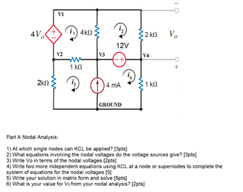 4Vo
2ΚΩ
V1
+
11) 4ΚΩ
12
12V
• 2 ΚΩ
Vo
V2
V3
V4
www
1 ΚΩ
(+)
Q
4 mA
1 ΚΩ
GROUND
Part A Nodal Analysis:
1) At which single nodes can KCL be applied? [3pts]
2) What equations involving the nodal voltages do the voltage sources give? [3pts]
3) Write Vo in terms of the nodal voltages [2pts]
4) Write two more independent equations using KCL at a node or supernodes to complete the
system of equations for the nodal voltages [5]
5) Write your solution in matrix form and solve [5pts]
6) What is your value for Vo from your nodal analysis? [2pts]