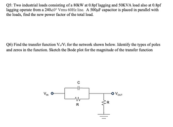 Q5: Two industrial loads consisting of a 80kW at 0.8pf lagging and 50KVA load also at 0.8pf
lagging operate from a 240⁄0° Vrms 60Hz line. A 500µF capacitor is placed in parallel with
the loads, find the new power factor of the total load.
Q6) Find the transfer function Vo/Vi for the network shown below. Identify the types of poles
and zeros in the function. Sketch the Bode plot for the magnitude of the transfer function
VIN O
C
W
R
VOUT