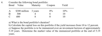 Consider the following bond portfolio:
Coupon
Bond
Value
Maturity
Yield
A
$300 million
3 years
0%
10%
В
300
4
6.
10
400
8
10
a) What is the bond portfolio's duration?
b) Calculate the capital loss on this portfolio if the yield increases from 10 to 12 percent.
c) Suppose the portfolio is to be immunized over an investment horizon of approximately
5.19 years. Determine the market value of the immunized portfolio at the end of 5.19
years.
4.
