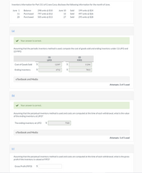 Inventory information for Part 311 of Crane Corp. discloses the following information for the month of June.
June 1
Balance
298 units @ $10
June 10
Sold
199 units @ $24
11
Purchased
797 units @ $12
15
Sold
497 units @ $26
20
Purchased
505 units @ $13
27
Sold
295 units @ $28
(a)
Your answer is correct.
Assuming that the periodic inventory method is used, compute the cost of goods sold and ending inventory under (1) LIFO and
(2) FIFO.
(1)
(2)
LIFO
FIFO
Cost of Goods Sold
2$
12397
$
11296
Ending Inventory
2$
6712
$
7813
eTextbook and Media
Attempts: 2 of 5 used
(b)
Your answer is correct.
Assuming that the perpetual inventory method is used and costs are computed at the time of each withdrawal, what is the value
of the ending inventory at LIFO?
The ending inventory at LIFO
$
7320
eTextbook and Media
Attempts: 1 of 5 used
(c)
Assuming that the perpetual inventory method is used and costs are computed at the time of each withdrawal, what is the gross
profit if the inventory is valued at FIFO?
Gross Profit (FIFO)
$
