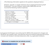 [The following information applies to the questions displayed below.]
Simpson, age 45, is a single individual who is employed full-time by Duff
Corporation. This year Simpson reports AGI of $55,200 and has
incurred the following medical expenses:
Dentist charges
Physician charges
Optical charges
Cost of eyeglasses
Hospital charges
Prescription drugs
Over-the-counter drugs
Medical insurance premiums (not
through an exchange)
$ 1,480
2,660
800
690
4,400
550
530
1,235
b. Suppose that Simpson was reimbursed for $250 of the physician's charges and
$1,200 for the hospital costs. Calculate the amount of medical expenses that will be
included with Simpson's itemized deductions after any applicable limitations.
X Answer is complete but not entirely correct.
Medical expenses
4,845 X
