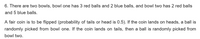 6. There are two bowls, bowl one has 3 red balls and 2 blue balls, and bowl two has 2 red balls
and 5 blue balls.
A fair coin is to be flipped (probability of tails or head is 0.5). If the coin lands on heads, a ball is
randomly picked from bowl one. If the coin lands on tails, then a ball is randomly picked from
bowl two.
