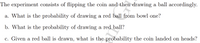 The experiment consists of flipping the coin and then drawing a ball accordingly.
a. What is the probability of drawing a red ball from bowl one?
b. What is the probability of drawing a red ball?
c. Given a red ball is drawn, what is the probability the coin landed on heads?
