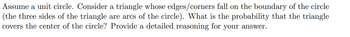 Assume a unit circle. Consider a triangle whose edges/corners fall on the boundary of the circle
(the three sides of the triangle are arcs of the circle). What is the probability that the triangle
covers the center of the circle? Provide a detailed reasoning for your answer.