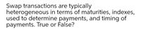 Swap transactions are typically
heterogeneous in terms of maturities, indexes,
used to determine payments, and timing of
payments. True or False?
